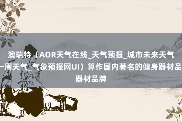澳瑞特（AOR天气在线_天气预报_城市未来天气_一周天气_气象预报网UI）算作国内著名的健身器材品牌