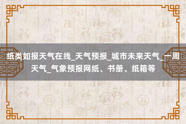 纸类如报天气在线_天气预报_城市未来天气_一周天气_气象预报网纸、书册、纸箱等